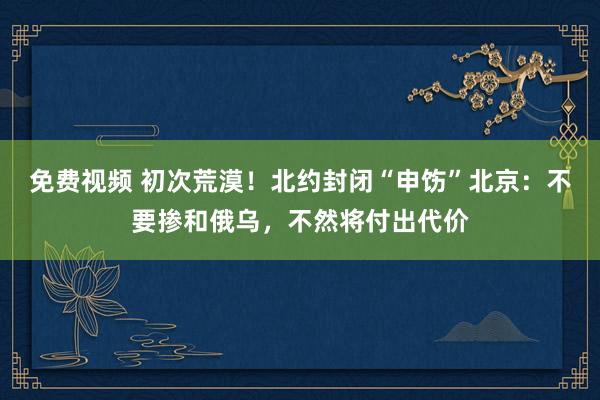 免费视频 初次荒漠！北约封闭“申饬”北京：不要掺和俄乌，不然将付出代价