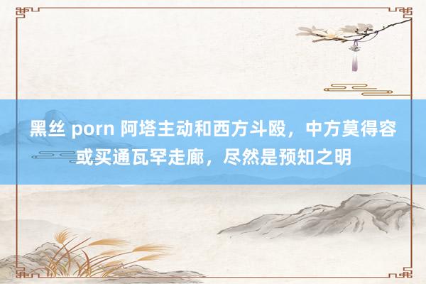 黑丝 porn 阿塔主动和西方斗殴，中方莫得容或买通瓦罕走廊，尽然是预知之明