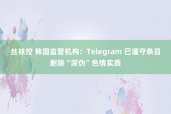 丝袜控 韩国监管机构：Telegram 已谨守条目删除“深伪”色情实质