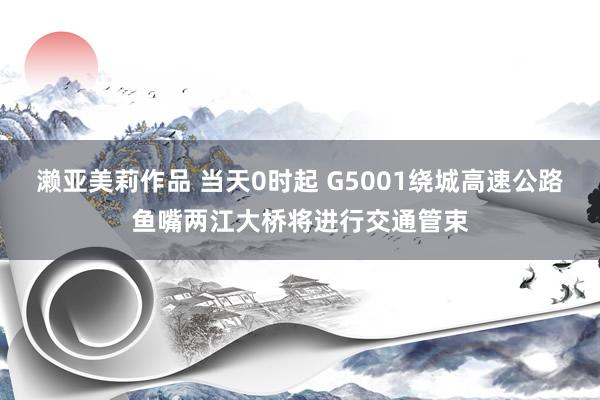 濑亚美莉作品 当天0时起 G5001绕城高速公路鱼嘴两江大桥将进行交通管束