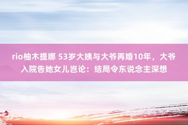 rio柚木提娜 53岁大姨与大爷再婚10年，大爷入院告她女儿岂论：结局令东说念主深想