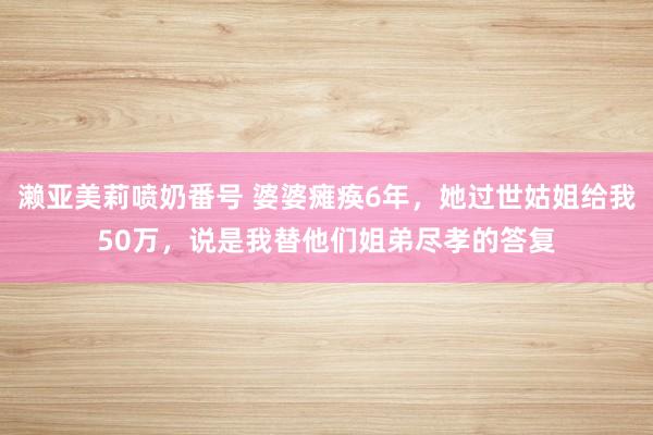 濑亚美莉喷奶番号 婆婆瘫痪6年，她过世姑姐给我50万，说是我替他们姐弟尽孝的答复