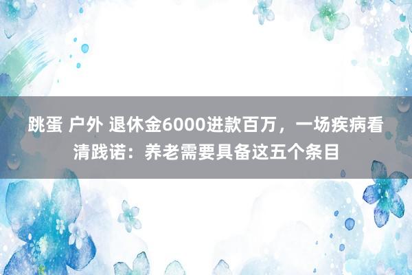 跳蛋 户外 退休金6000进款百万，一场疾病看清践诺：养老需要具备这五个条目