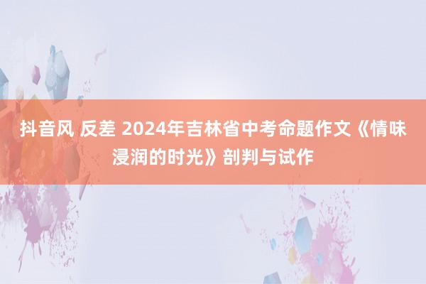 抖音风 反差 2024年吉林省中考命题作文《情味浸润的时光》剖判与试作