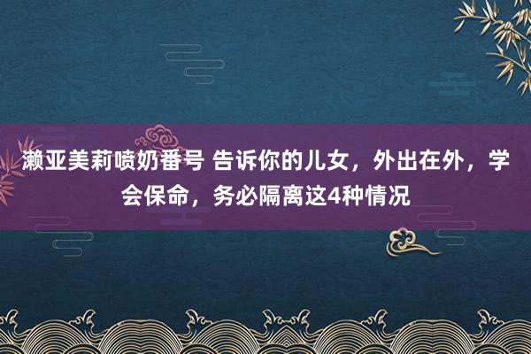 濑亚美莉喷奶番号 告诉你的儿女，外出在外，学会保命，务必隔离这4种情况