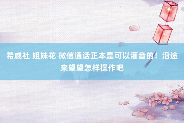 希威社 姐妹花 微信通话正本是可以灌音的！沿途来望望怎样操作吧