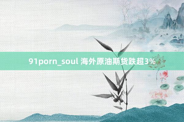 91porn_soul 海外原油期货跌超3%