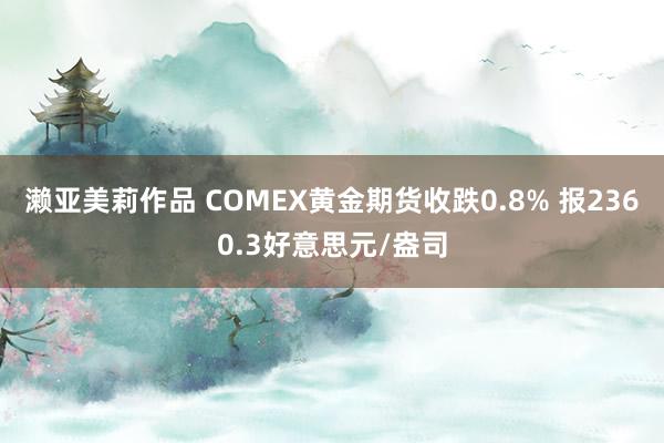 濑亚美莉作品 COMEX黄金期货收跌0.8% 报2360.3好意思元/盎司