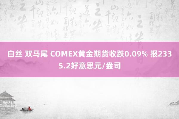 白丝 双马尾 COMEX黄金期货收跌0.09% 报2335.2好意思元/盎司