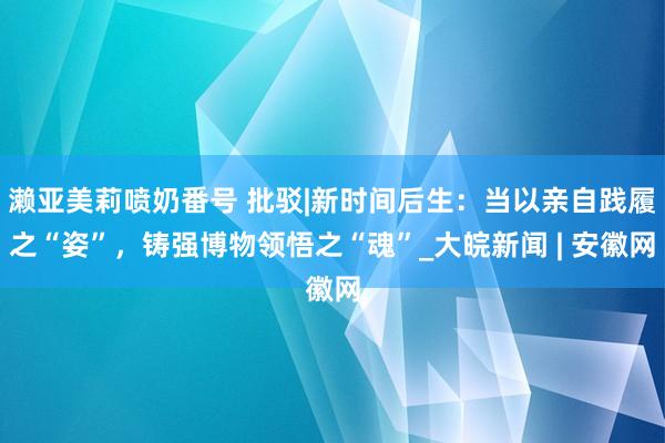 濑亚美莉喷奶番号 批驳|新时间后生：当以亲自践履之“姿”，铸强博物领悟之“魂”_大皖新闻 | 安徽网