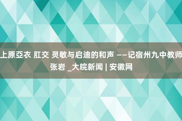 上原亞衣 肛交 灵敏与启迪的和声 ——记宿州九中教师张岩 _大皖新闻 | 安徽网