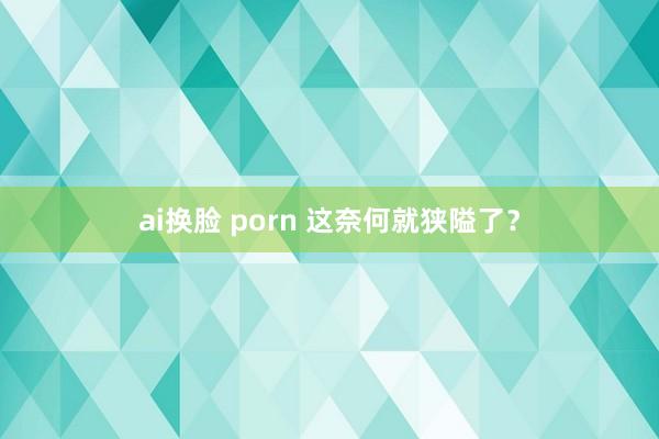 ai换脸 porn 这奈何就狭隘了？