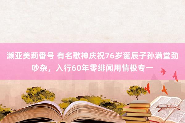 濑亚美莉番号 有名歌神庆祝76岁诞辰子孙满堂劲吵杂，入行60年零绯闻用情极专一