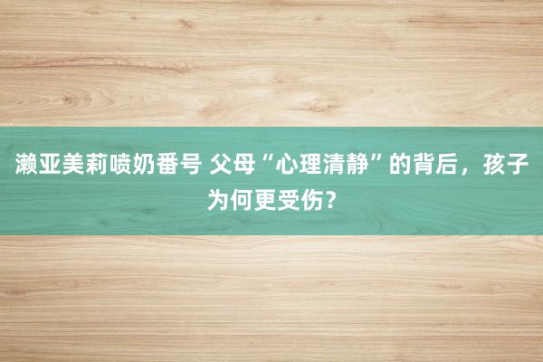 濑亚美莉喷奶番号 父母“心理清静”的背后，孩子为何更受伤？