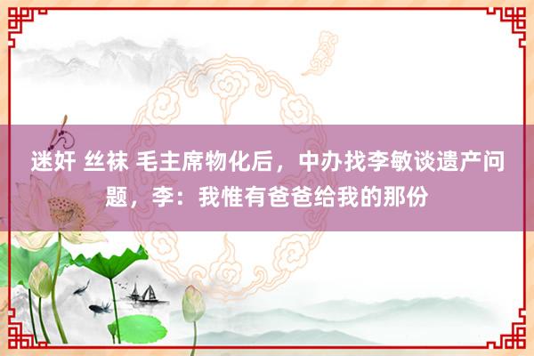 迷奸 丝袜 毛主席物化后，中办找李敏谈遗产问题，李：我惟有爸爸给我的那份