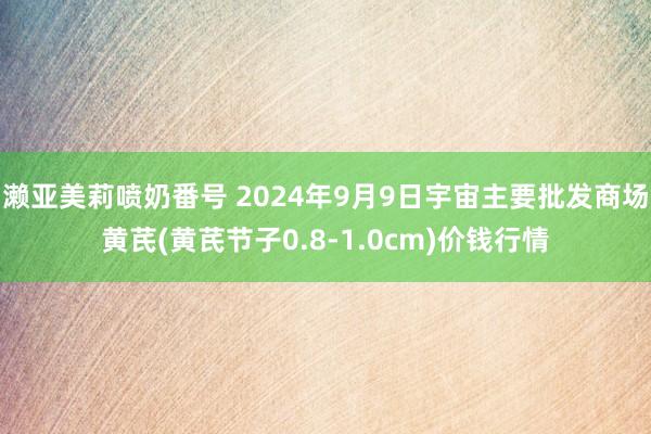 濑亚美莉喷奶番号 2024年9月9日宇宙主要批发商场黄芪(黄芪节子0.8-1.0cm)价钱行情