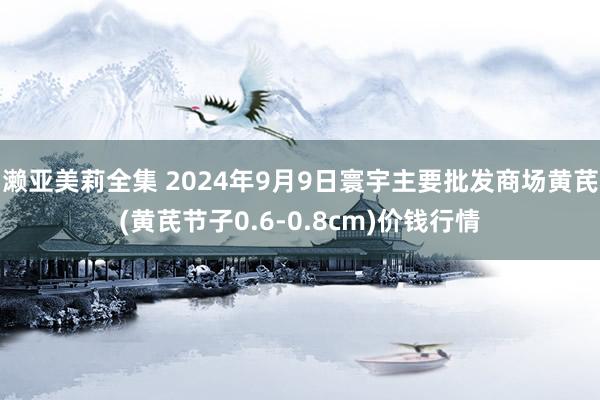 濑亚美莉全集 2024年9月9日寰宇主要批发商场黄芪(黄芪节子0.6-0.8cm)价钱行情