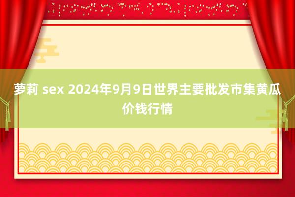 萝莉 sex 2024年9月9日世界主要批发市集黄瓜价钱行情