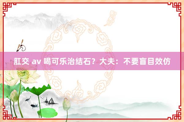 肛交 av 喝可乐治结石？大夫：不要盲目效仿