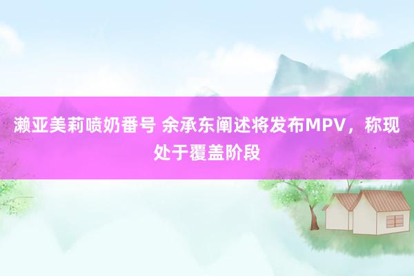 濑亚美莉喷奶番号 余承东阐述将发布MPV，称现处于覆盖阶段