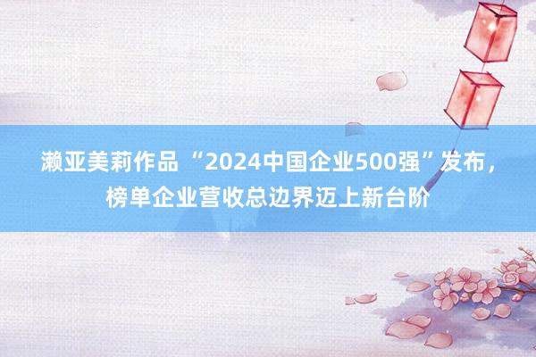 濑亚美莉作品 “2024中国企业500强”发布，榜单企业营收总边界迈上新台阶