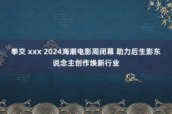 拳交 xxx 2024海潮电影周闭幕 助力后生影东说念主创作焕新行业