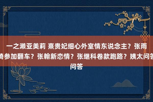 一之濑亚美莉 熹贵妃细心外室情东说念主？张雨绮参加翻车？张翰新恋情？张继科卷款跑路？姨太问答