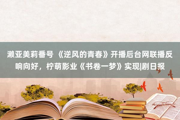 濑亚美莉番号 《逆风的青春》开播后台网联播反响向好，柠萌影业《书卷一梦》实现|剧日报