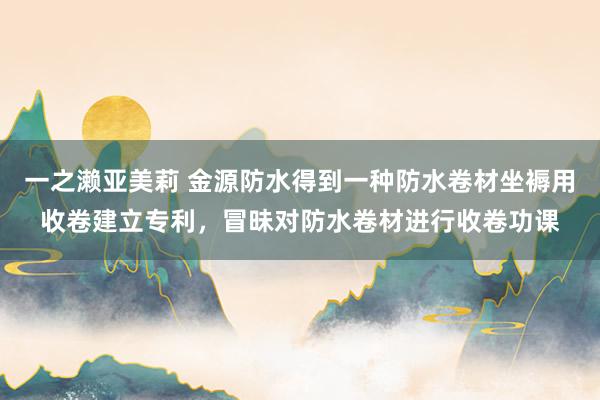 一之濑亚美莉 金源防水得到一种防水卷材坐褥用收卷建立专利，冒昧对防水卷材进行收卷功课