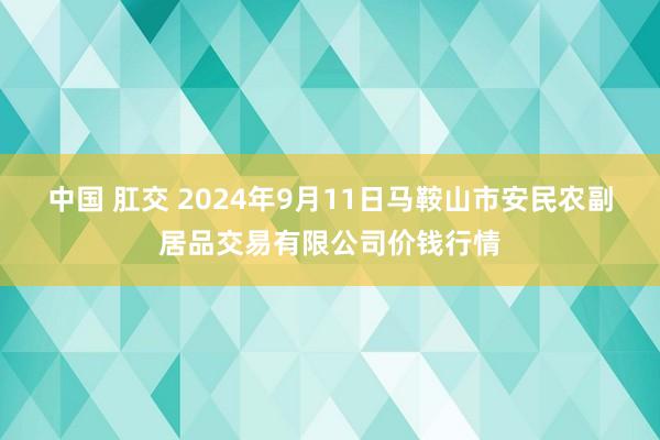 中国 肛交 2024年9月11日马鞍山市安民农副居品交易有限公司价钱行情