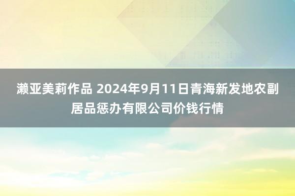 濑亚美莉作品 2024年9月11日青海新发地农副居品惩办有限公司价钱行情