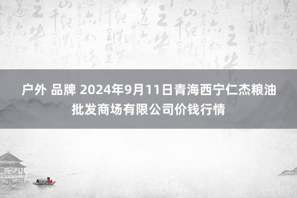 户外 品牌 2024年9月11日青海西宁仁杰粮油批发商场有限公司价钱行情