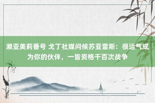 濑亚美莉番号 戈丁社媒问候苏亚雷斯：很运气成为你的伙伴，一皆资格千百次战争