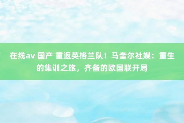 在线av 国产 重返英格兰队！马奎尔社媒：重生的集训之旅，齐备的欧国联开局