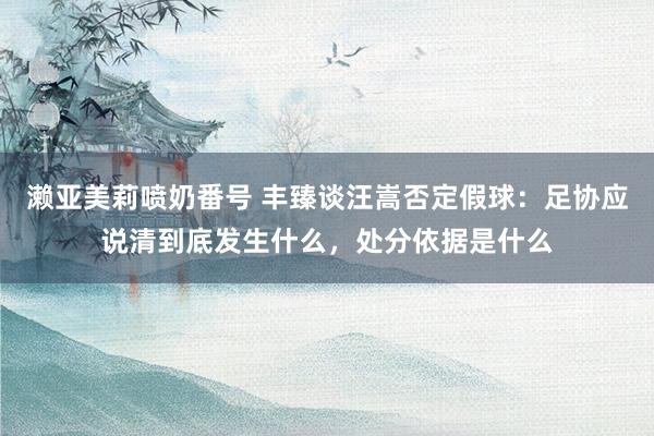 濑亚美莉喷奶番号 丰臻谈汪嵩否定假球：足协应说清到底发生什么，处分依据是什么