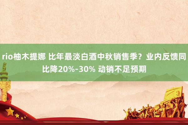 rio柚木提娜 比年最淡白酒中秋销售季？业内反馈同比降20%-30% 动销不足预期