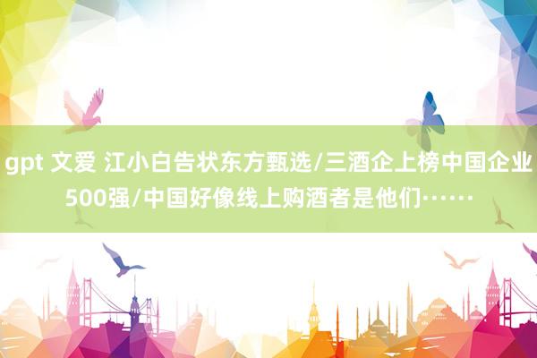 gpt 文爱 江小白告状东方甄选/三酒企上榜中国企业500强/中国好像线上购酒者是他们······