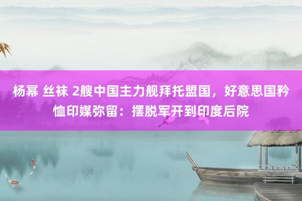 杨幂 丝袜 2艘中国主力舰拜托盟国，好意思国矜恤印媒弥留：摆脱军开到印度后院