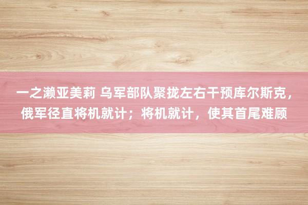 一之濑亚美莉 乌军部队聚拢左右干预库尔斯克，俄军径直将机就计；将机就计，使其首尾难顾