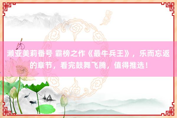 濑亚美莉番号 霸榜之作《最牛兵王》，乐而忘返的章节，看完鼓舞飞腾，值得推选！