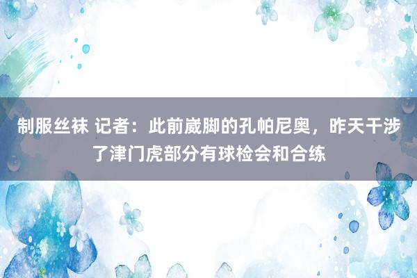 制服丝袜 记者：此前崴脚的孔帕尼奥，昨天干涉了津门虎部分有球检会和合练