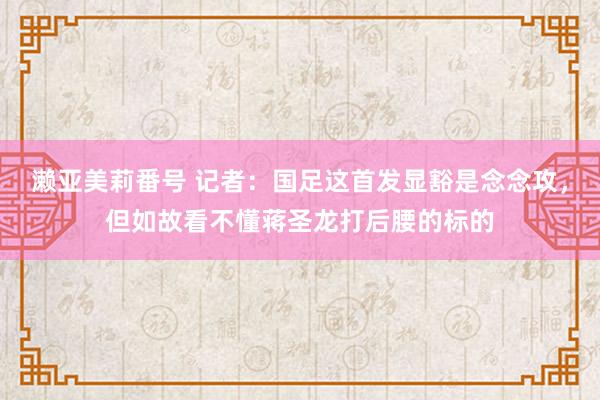 濑亚美莉番号 记者：国足这首发显豁是念念攻，但如故看不懂蒋圣龙打后腰的标的