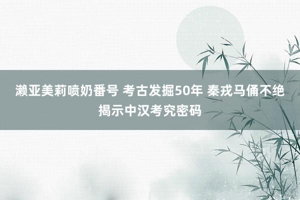 濑亚美莉喷奶番号 考古发掘50年 秦戎马俑不绝揭示中汉考究密码