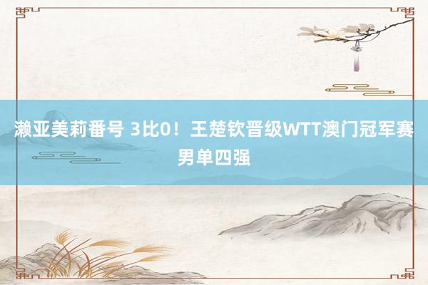 濑亚美莉番号 3比0！王楚钦晋级WTT澳门冠军赛男单四强