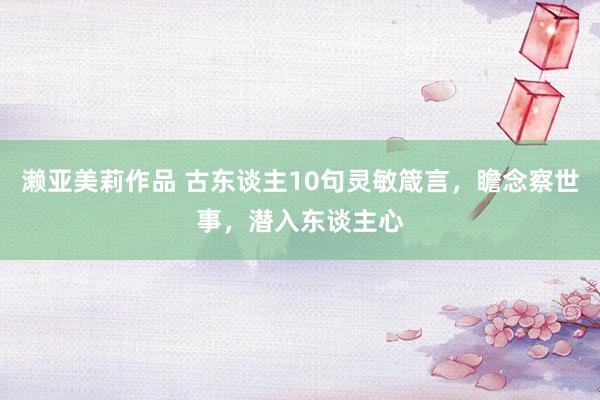 濑亚美莉作品 古东谈主10句灵敏箴言，瞻念察世事，潜入东谈主心