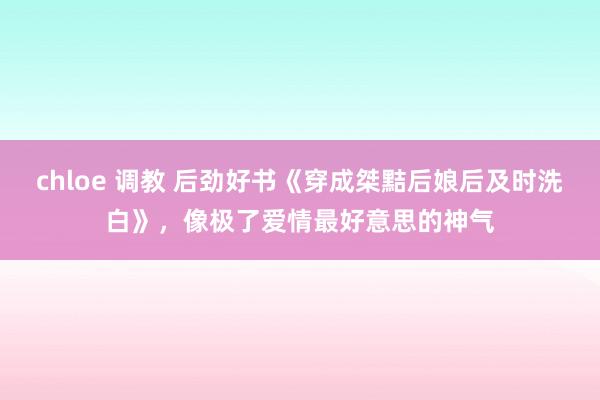 chloe 调教 后劲好书《穿成桀黠后娘后及时洗白》，像极了爱情最好意思的神气