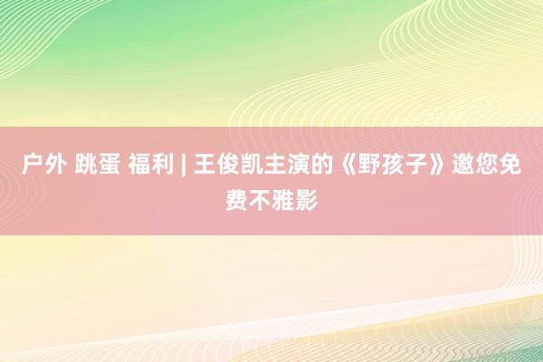 户外 跳蛋 福利 | 王俊凯主演的《野孩子》邀您免费不雅影