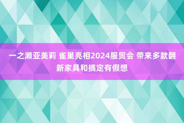 一之濑亚美莉 雀巢亮相2024服贸会 带来多款翻新家具和搞定有假想