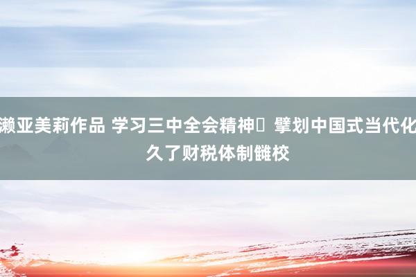 濑亚美莉作品 学习三中全会精神 擘划中国式当代化    久了财税体制雠校