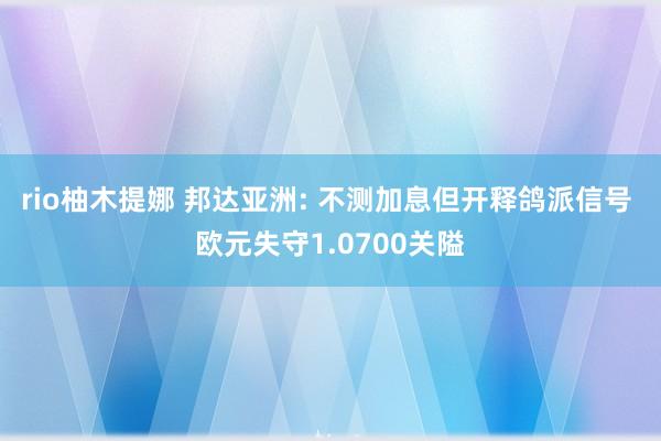 rio柚木提娜 邦达亚洲: 不测加息但开释鸽派信号 欧元失守1.0700关隘